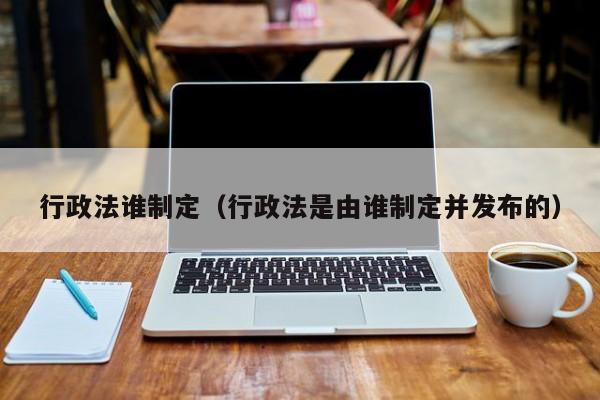 行政法谁制定（行政法是由谁制定并发布的）